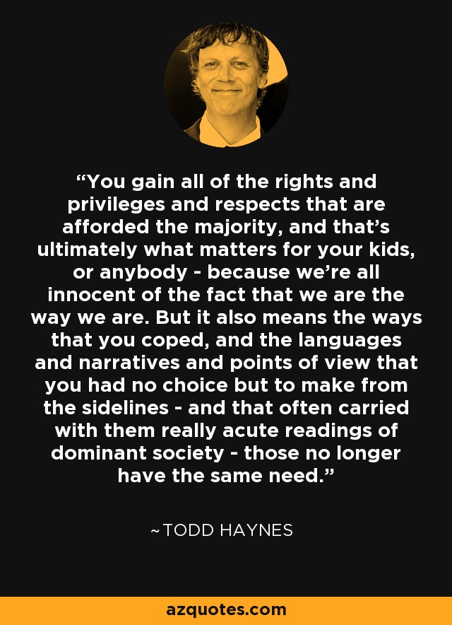 You gain all of the rights and privileges and respects that are afforded the majority, and that's ultimately what matters for your kids, or anybody - because we're all innocent of the fact that we are the way we are. But it also means the ways that you coped, and the languages and narratives and points of view that you had no choice but to make from the sidelines - and that often carried with them really acute readings of dominant society - those no longer have the same need. - Todd Haynes