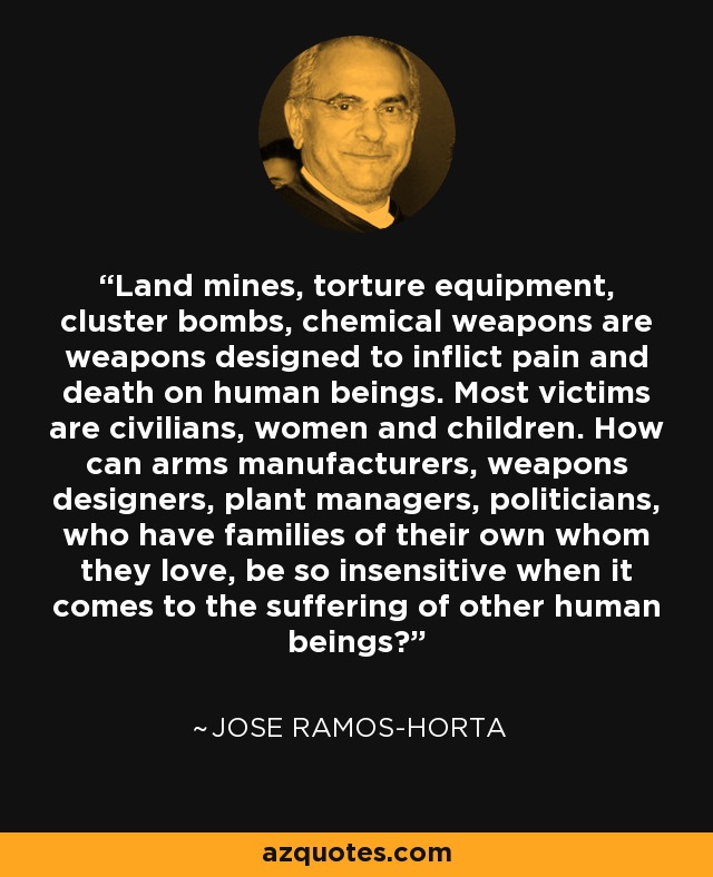 Land mines, torture equipment, cluster bombs, chemical weapons are weapons designed to inflict pain and death on human beings. Most victims are civilians, women and children. How can arms manufacturers, weapons designers, plant managers, politicians, who have families of their own whom they love, be so insensitive when it comes to the suffering of other human beings? - Jose Ramos-Horta