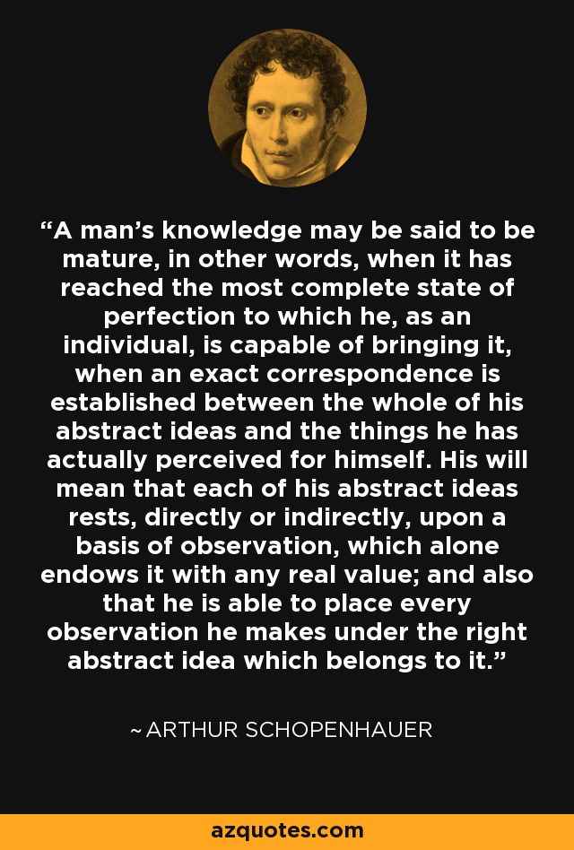 A man's knowledge may be said to be mature, in other words, when it has reached the most complete state of perfection to which he, as an individual, is capable of bringing it, when an exact correspondence is established between the whole of his abstract ideas and the things he has actually perceived for himself. His will mean that each of his abstract ideas rests, directly or indirectly, upon a basis of observation, which alone endows it with any real value; and also that he is able to place every observation he makes under the right abstract idea which belongs to it. - Arthur Schopenhauer