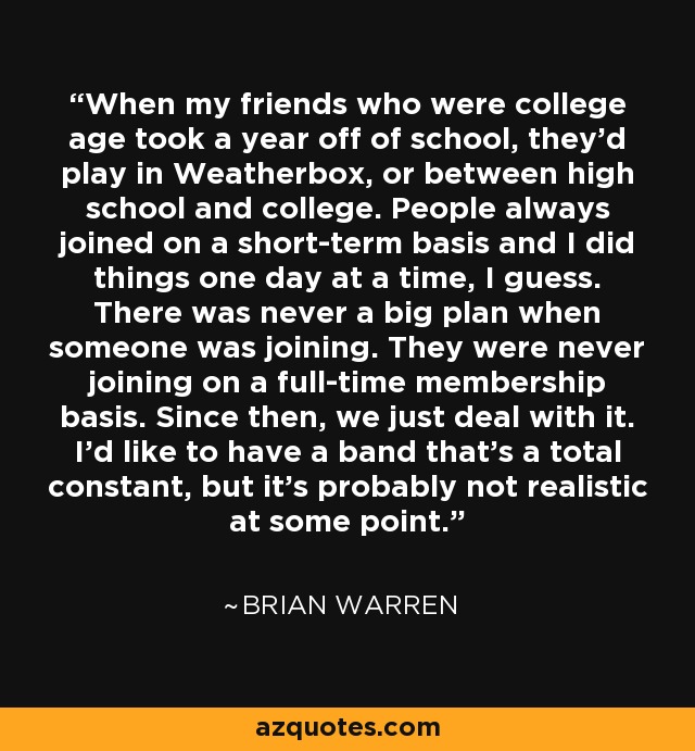 When my friends who were college age took a year off of school, they'd play in Weatherbox, or between high school and college. People always joined on a short-term basis and I did things one day at a time, I guess. There was never a big plan when someone was joining. They were never joining on a full-time membership basis. Since then, we just deal with it. I'd like to have a band that's a total constant, but it's probably not realistic at some point. - Brian Warren