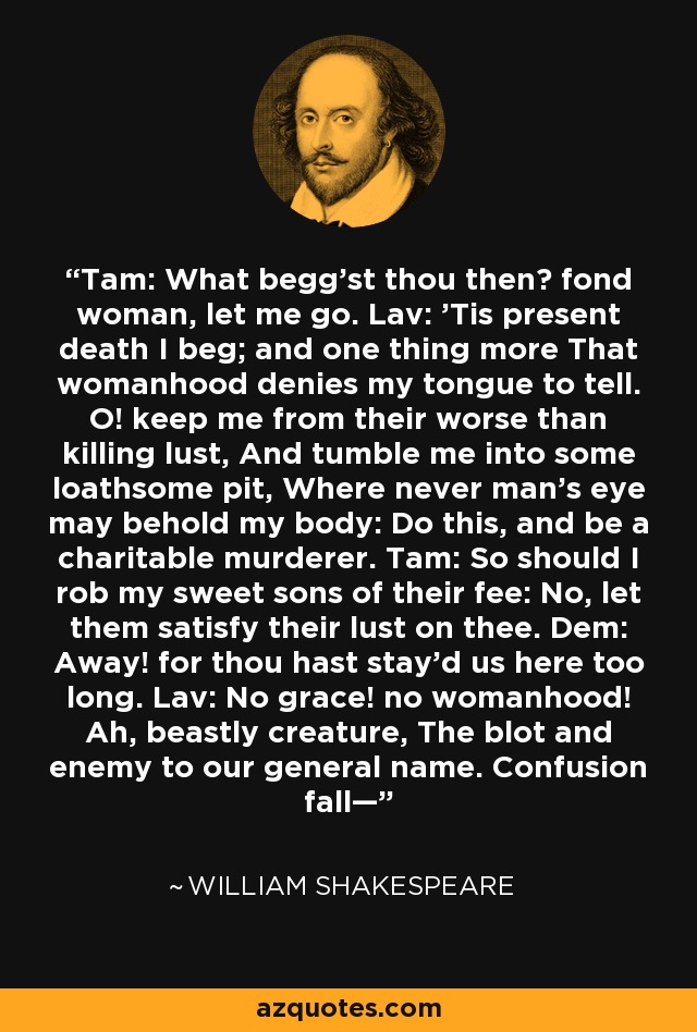 Tam: What begg’st thou then? fond woman, let me go. Lav: ’Tis present death I beg; and one thing more That womanhood denies my tongue to tell. O! keep me from their worse than killing lust, And tumble me into some loathsome pit, Where never man’s eye may behold my body: Do this, and be a charitable murderer. Tam: So should I rob my sweet sons of their fee: No, let them satisfy their lust on thee. Dem: Away! for thou hast stay’d us here too long. Lav: No grace! no womanhood! Ah, beastly creature, The blot and enemy to our general name. Confusion fall— - William Shakespeare