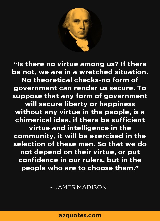 Is there no virtue among us? If there be not, we are in a wretched situation. No theoretical checks-no form of government can render us secure. To suppose that any form of government will secure liberty or happiness without any virtue in the people, is a chimerical idea, if there be sufficient virtue and intelligence in the community, it will be exercised in the selection of these men. So that we do not depend on their virtue, or put confidence in our rulers, but in the people who are to choose them. - James Madison