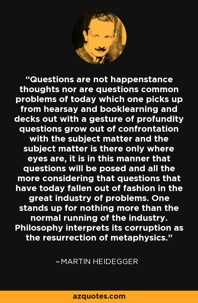 Questions are not happenstance thoughts nor are questions common problems of today which one picks up from hearsay and booklearning and decks out with a gesture of profundity questions grow out of confrontation with the subject matter and the subject matter is there only where eyes are, it is in this manner that questions will be posed and all the more considering that questions that have today fallen out of fashion in the great industry of problems. One stands up for nothing more than the normal running of the industry. Philosophy interprets its corruption as the resurrection of metaphysics. - Martin Heidegger