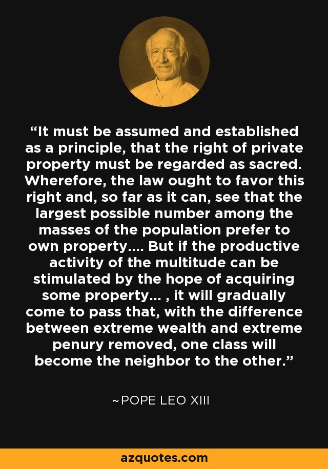 It must be assumed and established as a principle, that the right of private property must be regarded as sacred. Wherefore, the law ought to favor this right and, so far as it can, see that the largest possible number among the masses of the population prefer to own property.... But if the productive activity of the multitude can be stimulated by the hope of acquiring some property... , it will gradually come to pass that, with the difference between extreme wealth and extreme penury removed, one class will become the neighbor to the other. - Pope Leo XIII