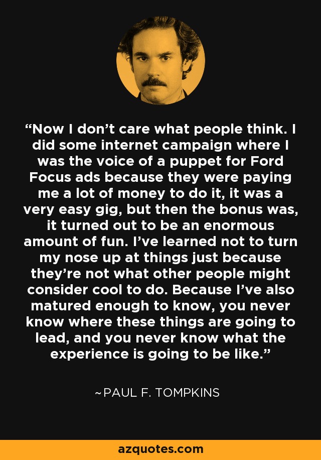 Now I don't care what people think. I did some internet campaign where I was the voice of a puppet for Ford Focus ads because they were paying me a lot of money to do it, it was a very easy gig, but then the bonus was, it turned out to be an enormous amount of fun. I've learned not to turn my nose up at things just because they're not what other people might consider cool to do. Because I've also matured enough to know, you never know where these things are going to lead, and you never know what the experience is going to be like. - Paul F. Tompkins