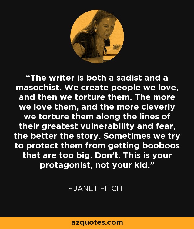 The writer is both a sadist and a masochist. We create people we love, and then we torture them. The more we love them, and the more cleverly we torture them along the lines of their greatest vulnerability and fear, the better the story. Sometimes we try to protect them from getting booboos that are too big. Don’t. This is your protagonist, not your kid. - Janet Fitch