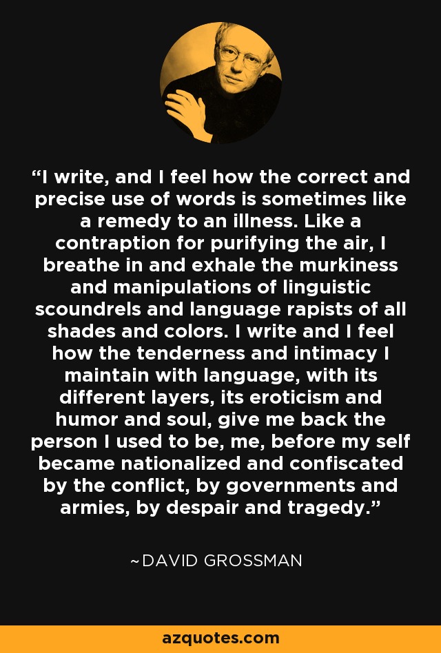 I write, and I feel how the correct and precise use of words is sometimes like a remedy to an illness. Like a contraption for purifying the air, I breathe in and exhale the murkiness and manipulations of linguistic scoundrels and language rapists of all shades and colors. I write and I feel how the tenderness and intimacy I maintain with language, with its different layers, its eroticism and humor and soul, give me back the person I used to be, me, before my self became nationalized and confiscated by the conflict, by governments and armies, by despair and tragedy. - David Grossman