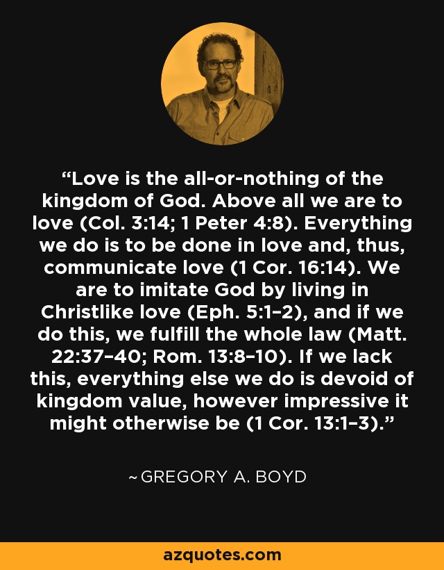 Love is the all-or-nothing of the kingdom of God. Above all we are to love (Col. 3:14; 1 Peter 4:8). Everything we do is to be done in love and, thus, communicate love (1 Cor. 16:14). We are to imitate God by living in Christlike love (Eph. 5:1–2), and if we do this, we fulfill the whole law (Matt. 22:37–40; Rom. 13:8–10). If we lack this, everything else we do is devoid of kingdom value, however impressive it might otherwise be (1 Cor. 13:1–3). - Gregory A. Boyd