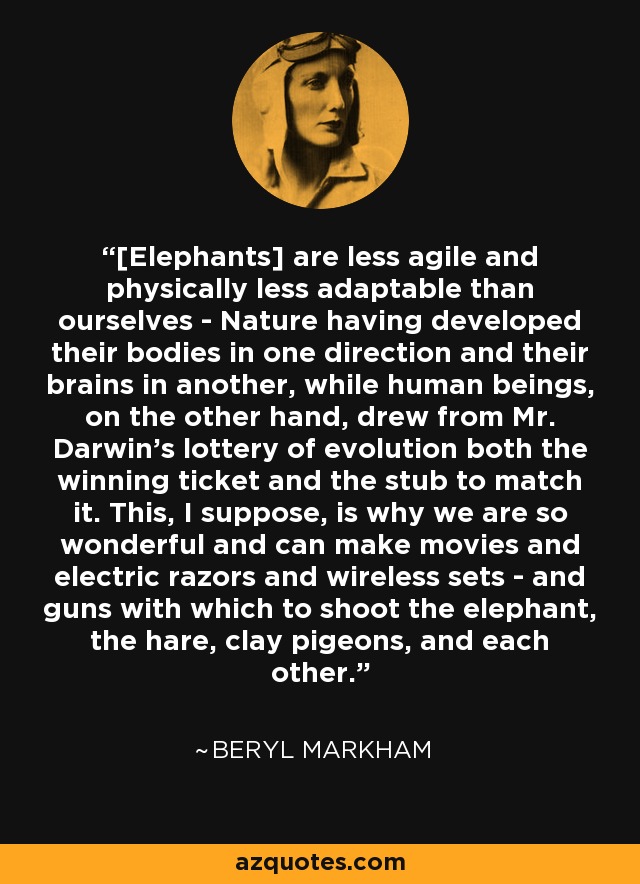 [Elephants] are less agile and physically less adaptable than ourselves - Nature having developed their bodies in one direction and their brains in another, while human beings, on the other hand, drew from Mr. Darwin's lottery of evolution both the winning ticket and the stub to match it. This, I suppose, is why we are so wonderful and can make movies and electric razors and wireless sets - and guns with which to shoot the elephant, the hare, clay pigeons, and each other. - Beryl Markham