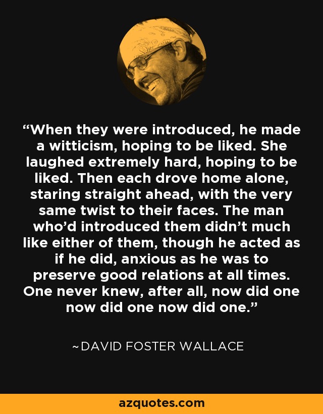 When they were introduced, he made a witticism, hoping to be liked. She laughed extremely hard, hoping to be liked. Then each drove home alone, staring straight ahead, with the very same twist to their faces. The man who'd introduced them didn't much like either of them, though he acted as if he did, anxious as he was to preserve good relations at all times. One never knew, after all, now did one now did one now did one. - David Foster Wallace