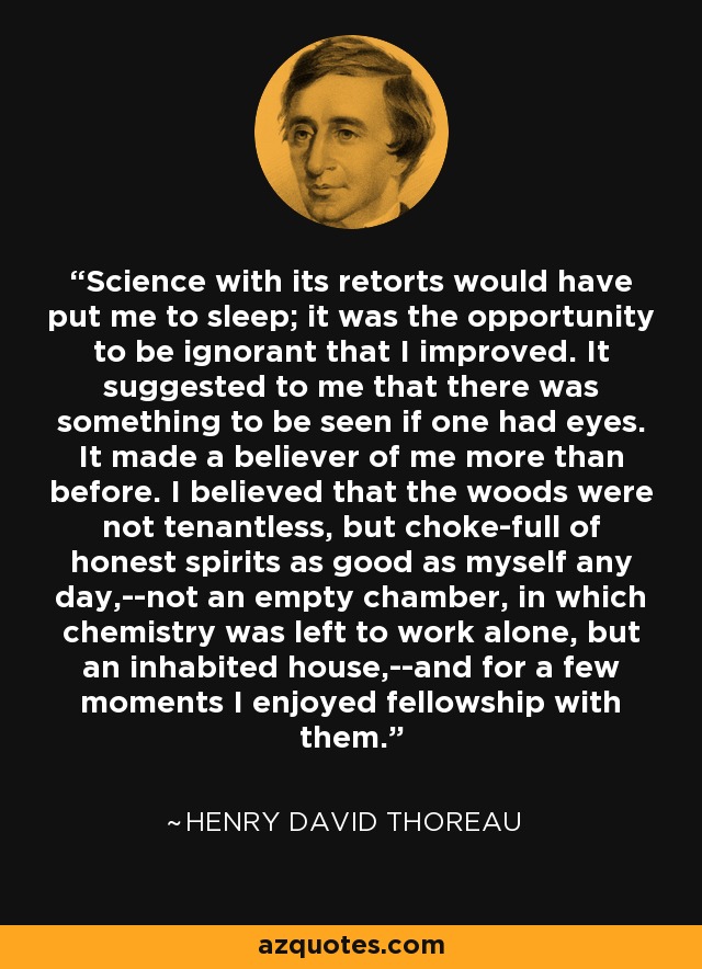 Science with its retorts would have put me to sleep; it was the opportunity to be ignorant that I improved. It suggested to me that there was something to be seen if one had eyes. It made a believer of me more than before. I believed that the woods were not tenantless, but choke-full of honest spirits as good as myself any day,--not an empty chamber, in which chemistry was left to work alone, but an inhabited house,--and for a few moments I enjoyed fellowship with them. - Henry David Thoreau
