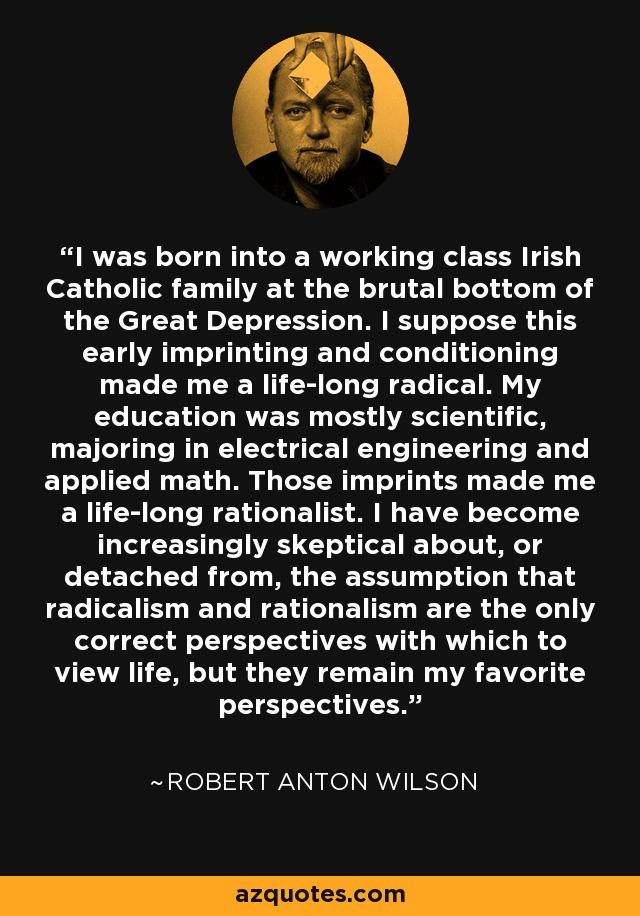 I was born into a working class Irish Catholic family at the brutal bottom of the Great Depression. I suppose this early imprinting and conditioning made me a life-long radical. My education was mostly scientific, majoring in electrical engineering and applied math. Those imprints made me a life-long rationalist. I have become increasingly skeptical about, or detached from, the assumption that radicalism and rationalism are the only correct perspectives with which to view life, but they remain my favorite perspectives. - Robert Anton Wilson
