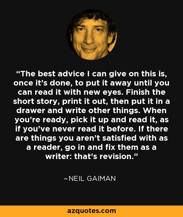 The best advice I can give on this is, once it's done, to put it away until you can read it with new eyes. Finish the short story, print it out, then put it in a drawer and write other things. When you're ready, pick it up and read it, as if you've never read it before. If there are things you aren't satisfied with as a reader, go in and fix them as a writer: that's revision. - Neil Gaiman