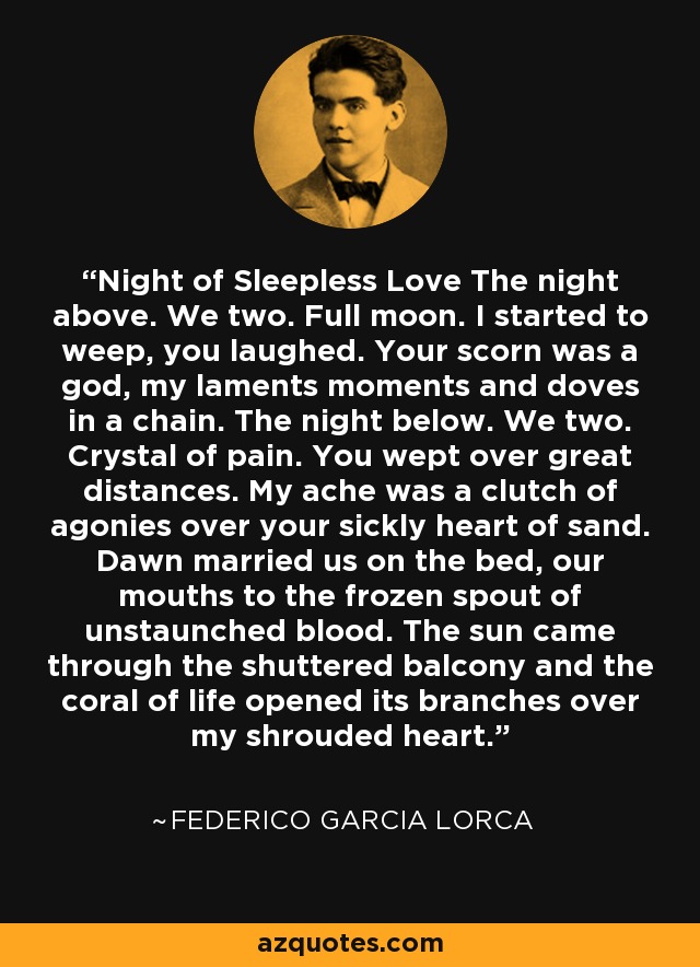 Night of Sleepless Love The night above. We two. Full moon. I started to weep, you laughed. Your scorn was a god, my laments moments and doves in a chain. The night below. We two. Crystal of pain. You wept over great distances. My ache was a clutch of agonies over your sickly heart of sand. Dawn married us on the bed, our mouths to the frozen spout of unstaunched blood. The sun came through the shuttered balcony and the coral of life opened its branches over my shrouded heart. - Federico Garcia Lorca