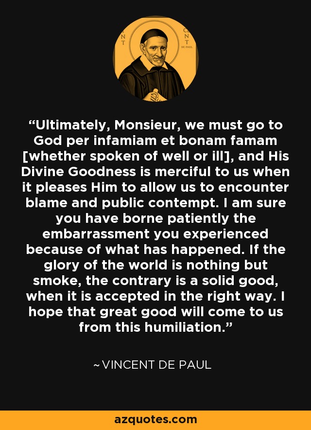 Ultimately, Monsieur, we must go to God per infamiam et bonam famam [whether spoken of well or ill], and His Divine Goodness is merciful to us when it pleases Him to allow us to encounter blame and public contempt. I am sure you have borne patiently the embarrassment you experienced because of what has happened. If the glory of the world is nothing but smoke, the contrary is a solid good, when it is accepted in the right way. I hope that great good will come to us from this humiliation. - Vincent de Paul