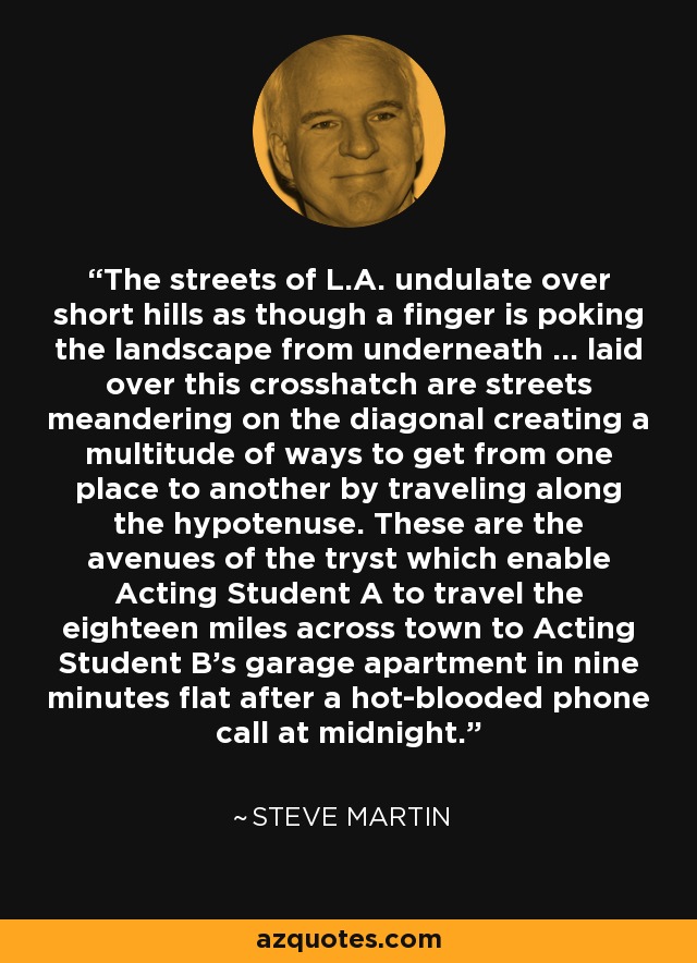 The streets of L.A. undulate over short hills as though a finger is poking the landscape from underneath ... laid over this crosshatch are streets meandering on the diagonal creating a multitude of ways to get from one place to another by traveling along the hypotenuse. These are the avenues of the tryst which enable Acting Student A to travel the eighteen miles across town to Acting Student B's garage apartment in nine minutes flat after a hot-blooded phone call at midnight. - Steve Martin