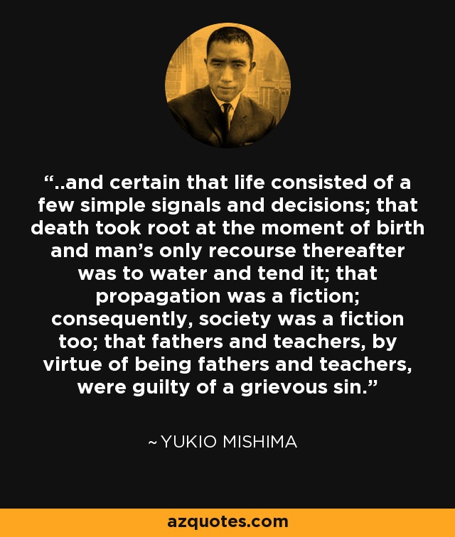 ..and certain that life consisted of a few simple signals and decisions; that death took root at the moment of birth and man’s only recourse thereafter was to water and tend it; that propagation was a fiction; consequently, society was a fiction too; that fathers and teachers, by virtue of being fathers and teachers, were guilty of a grievous sin. - Yukio Mishima