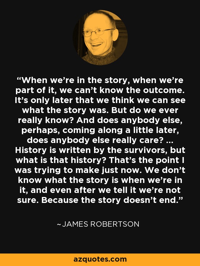 When we're in the story, when we're part of it, we can't know the outcome. It's only later that we think we can see what the story was. But do we ever really know? And does anybody else, perhaps, coming along a little later, does anybody else really care? ... History is written by the survivors, but what is that history? That's the point I was trying to make just now. We don't know what the story is when we're in it, and even after we tell it we're not sure. Because the story doesn't end. - James Robertson