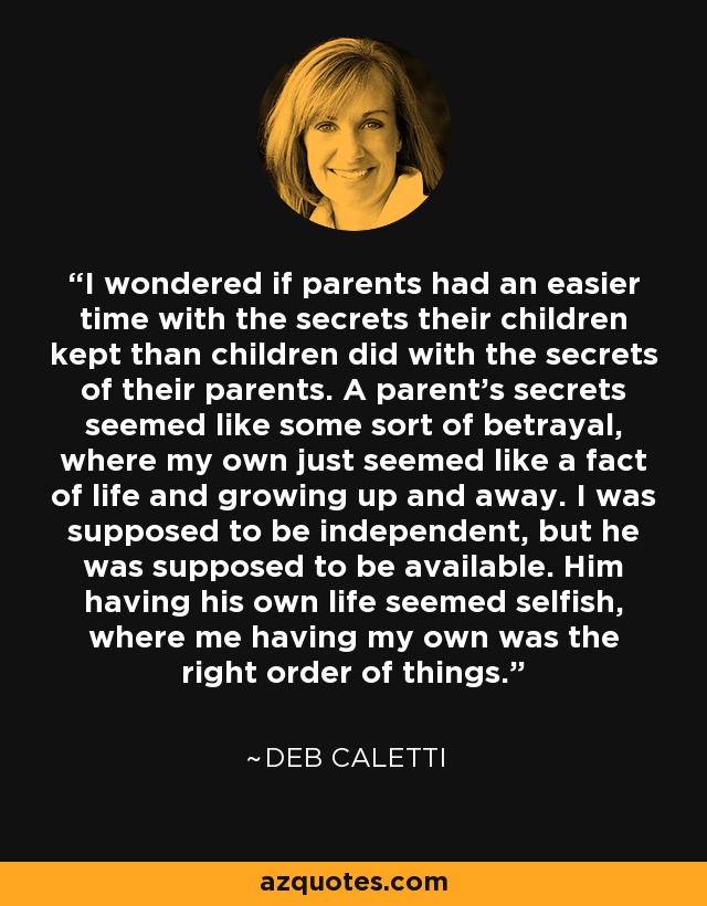 I wondered if parents had an easier time with the secrets their children kept than children did with the secrets of their parents. A parent's secrets seemed like some sort of betrayal, where my own just seemed like a fact of life and growing up and away. I was supposed to be independent, but he was supposed to be available. Him having his own life seemed selfish, where me having my own was the right order of things. - Deb Caletti