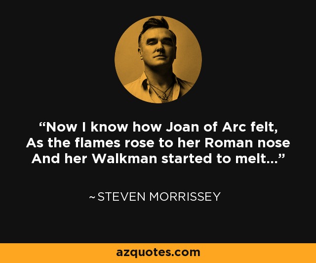 Now I know how Joan of Arc felt, As the flames rose to her Roman nose And her Walkman started to melt... - Steven Morrissey