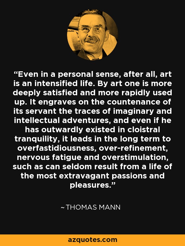 Even in a personal sense, after all, art is an intensified life. By art one is more deeply satisfied and more rapidly used up. It engraves on the countenance of its servant the traces of imaginary and intellectual adventures, and even if he has outwardly existed in cloistral tranquility, it leads in the long term to overfastidiousness, over-refinement, nervous fatigue and overstimulation, such as can seldom result from a life of the most extravagant passions and pleasures. - Thomas Mann