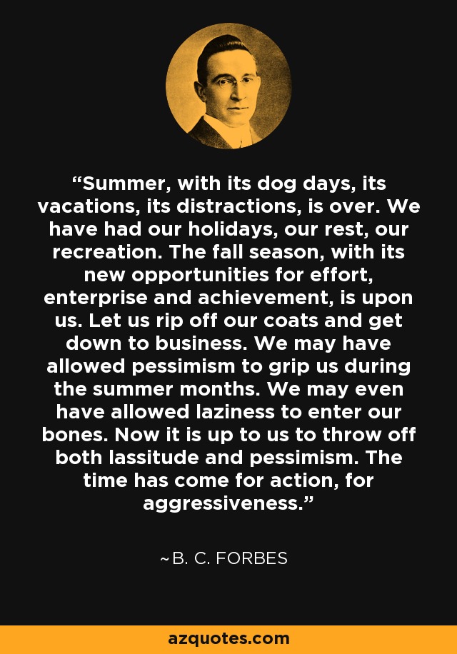Summer, with its dog days, its vacations, its distractions, is over. We have had our holidays, our rest, our recreation. The fall season, with its new opportunities for effort, enterprise and achievement, is upon us. Let us rip off our coats and get down to business. We may have allowed pessimism to grip us during the summer months. We may even have allowed laziness to enter our bones. Now it is up to us to throw off both lassitude and pessimism. The time has come for action, for aggressiveness. - B. C. Forbes