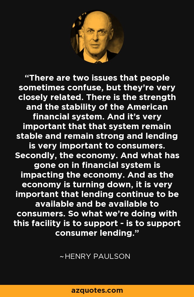 There are two issues that people sometimes confuse, but they're very closely related. There is the strength and the stability of the American financial system. And it's very important that that system remain stable and remain strong and lending is very important to consumers. Secondly, the economy. And what has gone on in financial system is impacting the economy. And as the economy is turning down, it is very important that lending continue to be available and be available to consumers. So what we're doing with this facility is to support - is to support consumer lending. - Henry Paulson