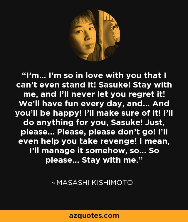 I'm... I'm so in love with you that I can't even stand it! Sasuke! Stay with me, and I'll never let you regret it! We'll have fun every day, and... And you'll be happy! I'll make sure of it! I'll do anything for you, Sasuke! Just, please... Please, please don't go! I'll even help you take revenge! I mean, I'll manage it somehow, so... So please... Stay with me. - Masashi Kishimoto