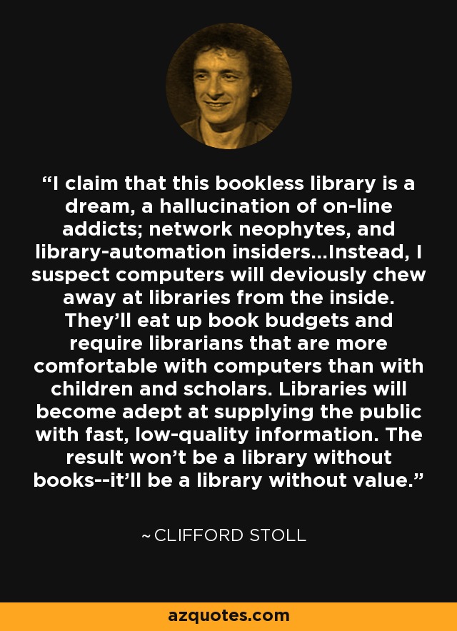 I claim that this bookless library is a dream, a hallucination of on-line addicts; network neophytes, and library-automation insiders...Instead, I suspect computers will deviously chew away at libraries from the inside. They'll eat up book budgets and require librarians that are more comfortable with computers than with children and scholars. Libraries will become adept at supplying the public with fast, low-quality information. The result won't be a library without books--it'll be a library without value. - Clifford Stoll