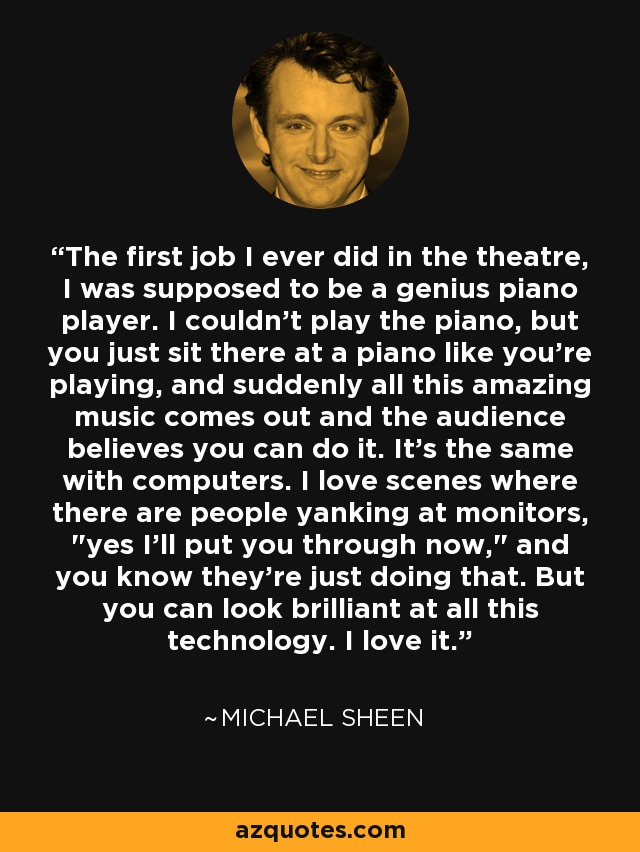 The first job I ever did in the theatre, I was supposed to be a genius piano player. I couldn't play the piano, but you just sit there at a piano like you're playing, and suddenly all this amazing music comes out and the audience believes you can do it. It's the same with computers. I love scenes where there are people yanking at monitors, 