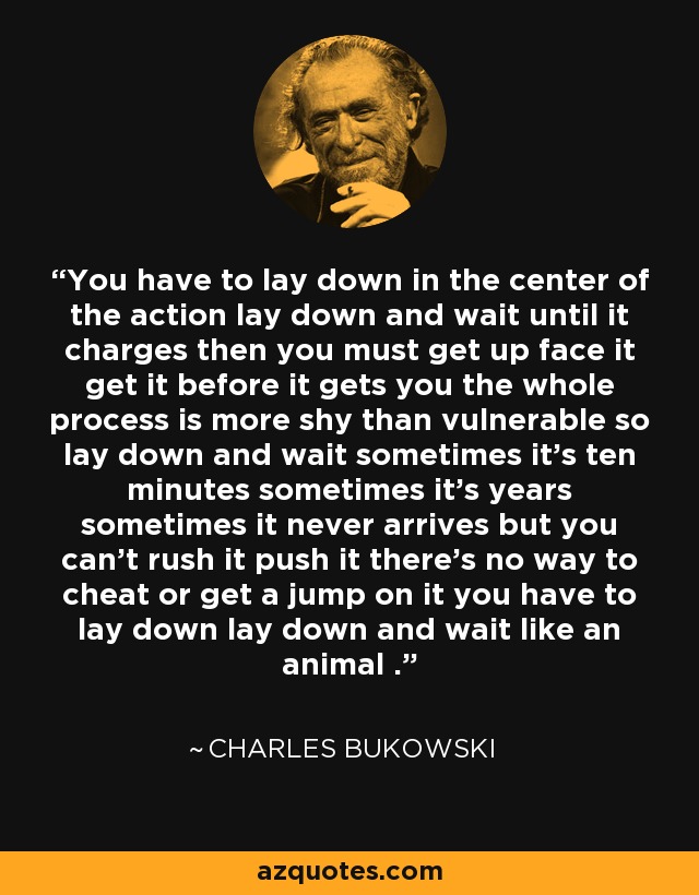 You have to lay down in the center of the action lay down and wait until it charges then you must get up face it get it before it gets you the whole process is more shy than vulnerable so lay down and wait sometimes it's ten minutes sometimes it's years sometimes it never arrives but you can't rush it push it there's no way to cheat or get a jump on it you have to lay down lay down and wait like an animal . - Charles Bukowski