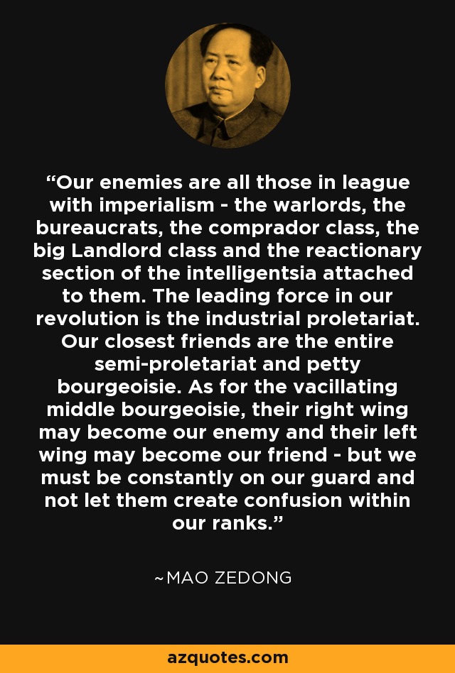 Our enemies are all those in league with imperialism - the warlords, the bureaucrats, the comprador class, the big Landlord class and the reactionary section of the intelligentsia attached to them. The leading force in our revolution is the industrial proletariat. Our closest friends are the entire semi-proletariat and petty bourgeoisie. As for the vacillating middle bourgeoisie, their right wing may become our enemy and their left wing may become our friend - but we must be constantly on our guard and not let them create confusion within our ranks. - Mao Zedong