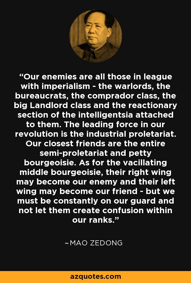 Our enemies are all those in league with imperialism - the warlords, the bureaucrats, the comprador class, the big Landlord class and the reactionary section of the intelligentsia attached to them. The leading force in our revolution is the industrial proletariat. Our closest friends are the entire semi-proletariat and petty bourgeoisie. As for the vacillating middle bourgeoisie, their right wing may become our enemy and their left wing may become our friend - but we must be constantly on our guard and not let them create confusion within our ranks. - Mao Zedong
