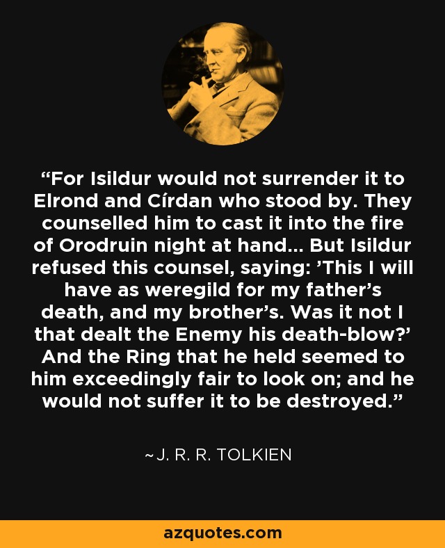 For Isildur would not surrender it to Elrond and Círdan who stood by. They counselled him to cast it into the fire of Orodruin night at hand... But Isildur refused this counsel, saying: 'This I will have as weregild for my father's death, and my brother's. Was it not I that dealt the Enemy his death-blow?' And the Ring that he held seemed to him exceedingly fair to look on; and he would not suffer it to be destroyed. - J. R. R. Tolkien