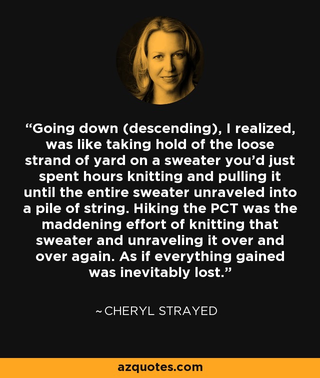 Going down (descending), I realized, was like taking hold of the loose strand of yard on a sweater you'd just spent hours knitting and pulling it until the entire sweater unraveled into a pile of string. Hiking the PCT was the maddening effort of knitting that sweater and unraveling it over and over again. As if everything gained was inevitably lost. - Cheryl Strayed