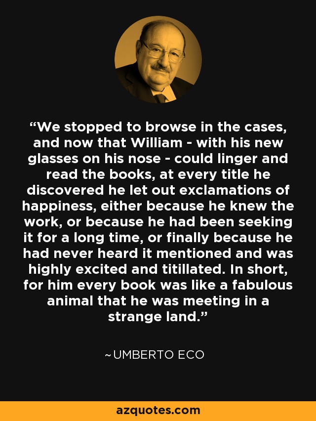 We stopped to browse in the cases, and now that William - with his new glasses on his nose - could linger and read the books, at every title he discovered he let out exclamations of happiness, either because he knew the work, or because he had been seeking it for a long time, or finally because he had never heard it mentioned and was highly excited and titillated. In short, for him every book was like a fabulous animal that he was meeting in a strange land. - Umberto Eco