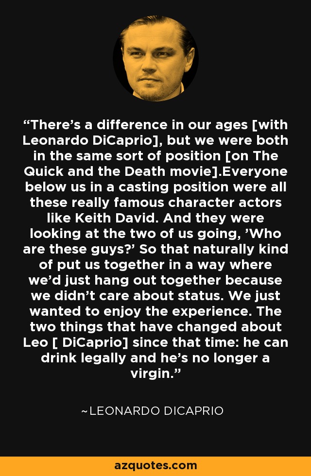 There's a difference in our ages [with Leonardo DiCaprio], but we were both in the same sort of position [on The Quick and the Death movie].Everyone below us in a casting position were all these really famous character actors like Keith David. And they were looking at the two of us going, 'Who are these guys?' So that naturally kind of put us together in a way where we'd just hang out together because we didn't care about status. We just wanted to enjoy the experience. The two things that have changed about Leo [ DiCaprio] since that time: he can drink legally and he's no longer a virgin. - Leonardo DiCaprio