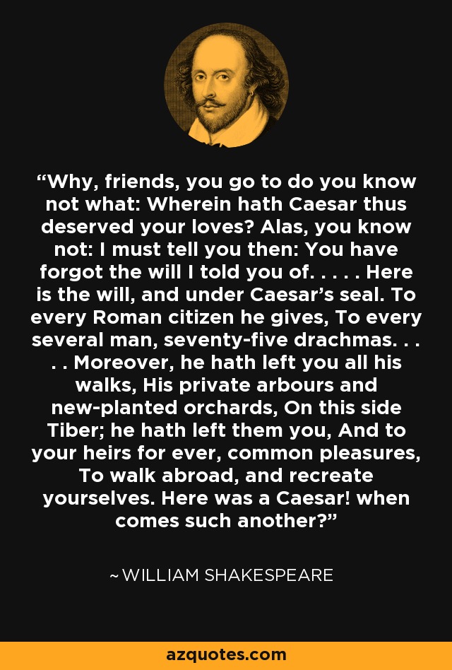 Why, friends, you go to do you know not what: Wherein hath Caesar thus deserved your loves? Alas, you know not: I must tell you then: You have forgot the will I told you of. . . . . Here is the will, and under Caesar's seal. To every Roman citizen he gives, To every several man, seventy-five drachmas. . . . . Moreover, he hath left you all his walks, His private arbours and new-planted orchards, On this side Tiber; he hath left them you, And to your heirs for ever, common pleasures, To walk abroad, and recreate yourselves. Here was a Caesar! when comes such another? - William Shakespeare