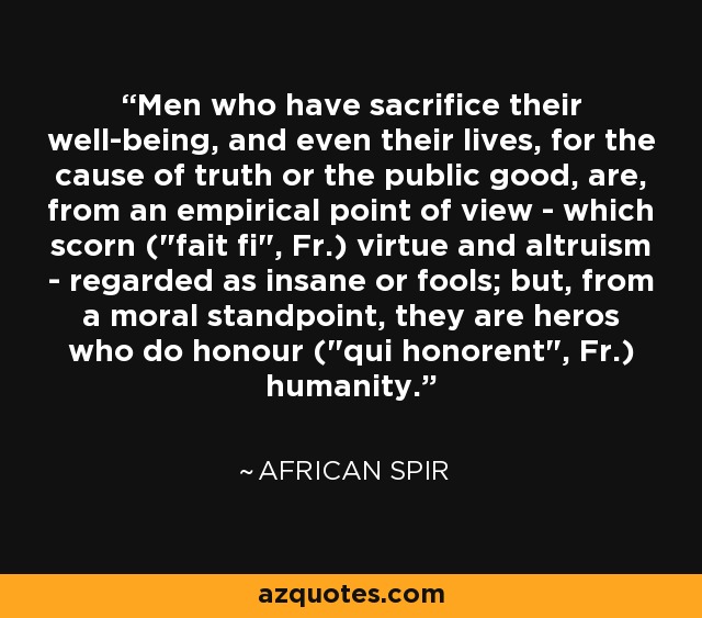 Men who have sacrifice their well-being, and even their lives, for the cause of truth or the public good, are, from an empirical point of view - which scorn (
