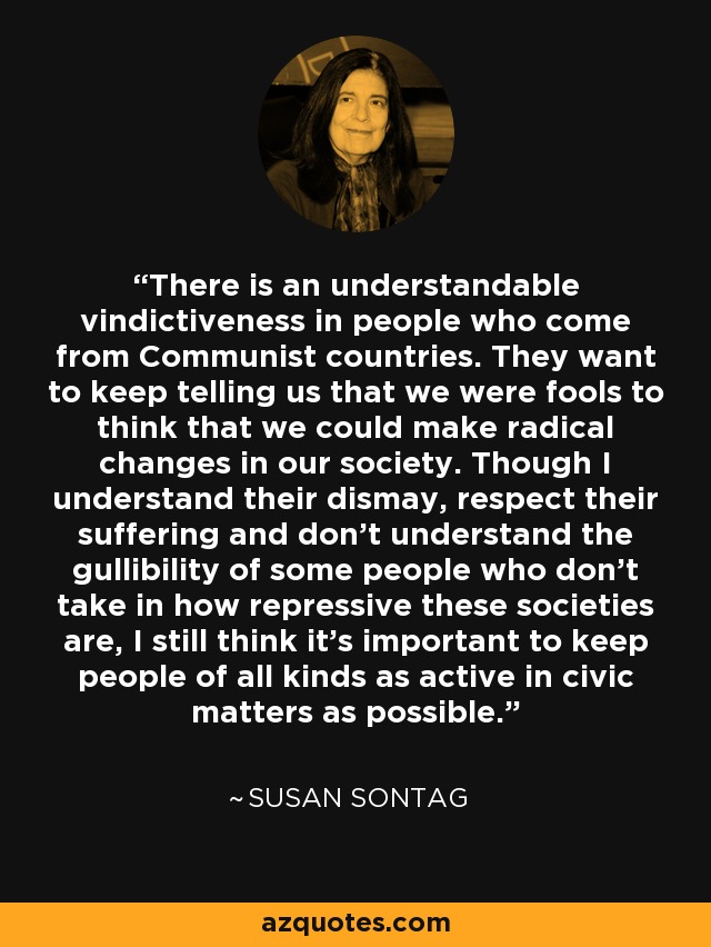 There is an understandable vindictiveness in people who come from Communist countries. They want to keep telling us that we were fools to think that we could make radical changes in our society. Though I understand their dismay, respect their suffering and don't understand the gullibility of some people who don't take in how repressive these societies are, I still think it's important to keep people of all kinds as active in civic matters as possible. - Susan Sontag