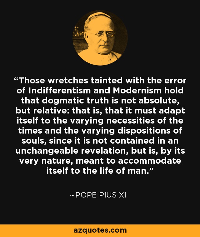 Those wretches tainted with the error of Indifferentism and Modernism hold that dogmatic truth is not absolute, but relative: that is, that it must adapt itself to the varying necessities of the times and the varying dispositions of souls, since it is not contained in an unchangeable revelation, but is, by its very nature, meant to accommodate itself to the life of man. - Pope Pius XI