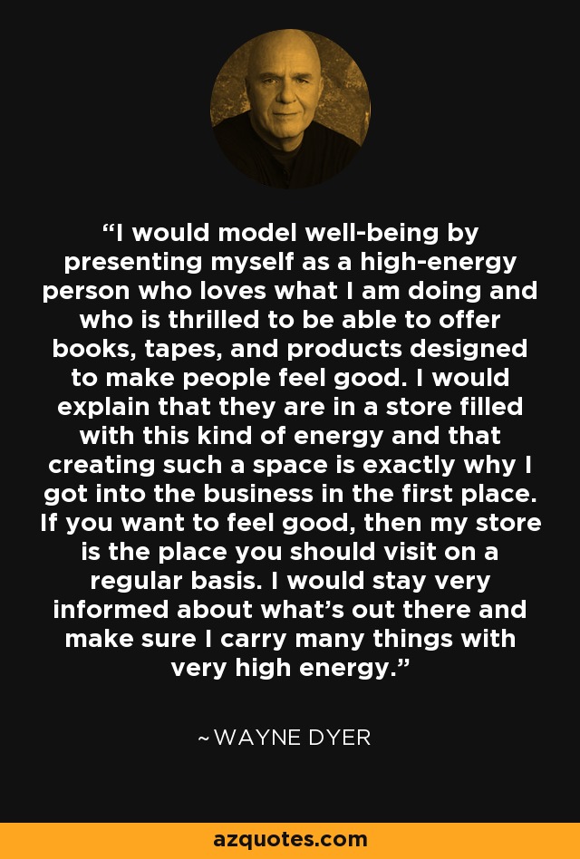 I would model well-being by presenting myself as a high-energy person who loves what I am doing and who is thrilled to be able to offer books, tapes, and products designed to make people feel good. I would explain that they are in a store filled with this kind of energy and that creating such a space is exactly why I got into the business in the first place. If you want to feel good, then my store is the place you should visit on a regular basis. I would stay very informed about what's out there and make sure I carry many things with very high energy. - Wayne Dyer