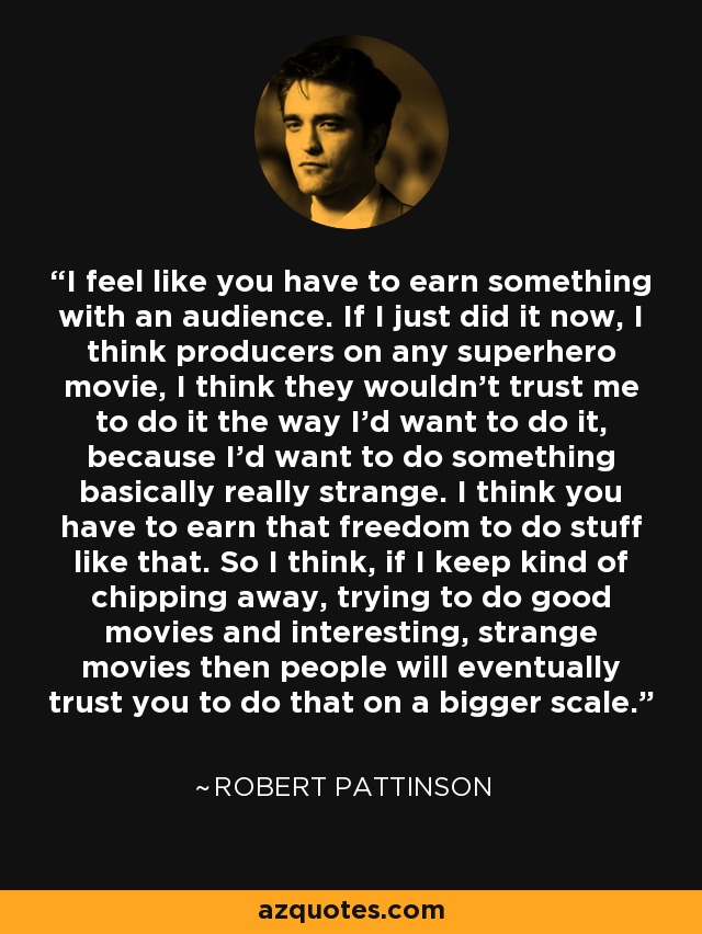 I feel like you have to earn something with an audience. If I just did it now, I think producers on any superhero movie, I think they wouldn't trust me to do it the way I'd want to do it, because I'd want to do something basically really strange. I think you have to earn that freedom to do stuff like that. So I think, if I keep kind of chipping away, trying to do good movies and interesting, strange movies then people will eventually trust you to do that on a bigger scale. - Robert Pattinson