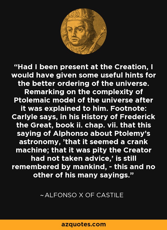 Had I been present at the Creation, I would have given some useful hints for the better ordering of the universe. Remarking on the complexity of Ptolemaic model of the universe after it was explained to him. Footnote: Carlyle says, in his History of Frederick the Great, book ii. chap. vii. that this saying of Alphonso about Ptolemy's astronomy, 'that it seemed a crank machine; that it was pity the Creator had not taken advice,' is still remembered by mankind, - this and no other of his many sayings. - Alfonso X of Castile