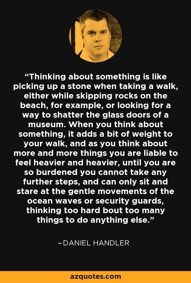 Thinking about something is like picking up a stone when taking a walk, either while skipping rocks on the beach, for example, or looking for a way to shatter the glass doors of a museum. When you think about something, it adds a bit of weight to your walk, and as you think about more and more things you are liable to feel heavier and heavier, until you are so burdened you cannot take any further steps, and can only sit and stare at the gentle movements of the ocean waves or security guards, thinking too hard bout too many things to do anything else. - Daniel Handler