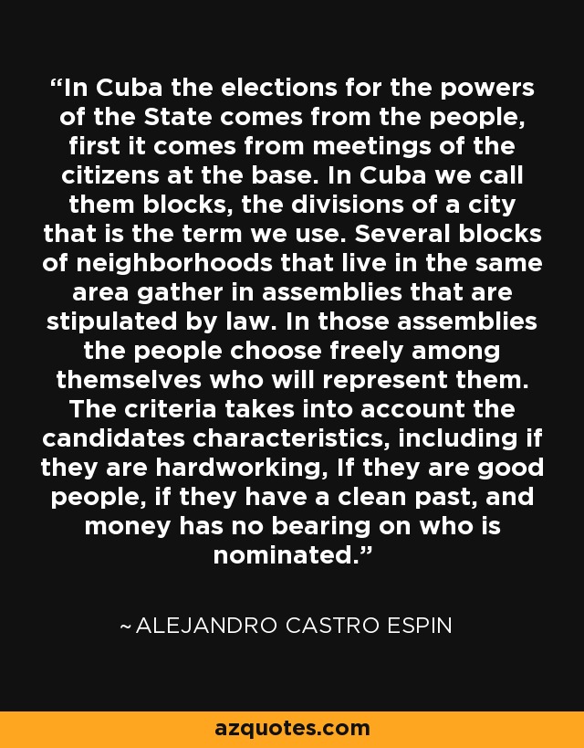 In Cuba the elections for the powers of the State comes from the people, first it comes from meetings of the citizens at the base. In Cuba we call them blocks, the divisions of a city that is the term we use. Several blocks of neighborhoods that live in the same area gather in assemblies that are stipulated by law. In those assemblies the people choose freely among themselves who will represent them. The criteria takes into account the candidates characteristics, including if they are hardworking, If they are good people, if they have a clean past, and money has no bearing on who is nominated. - Alejandro Castro Espin