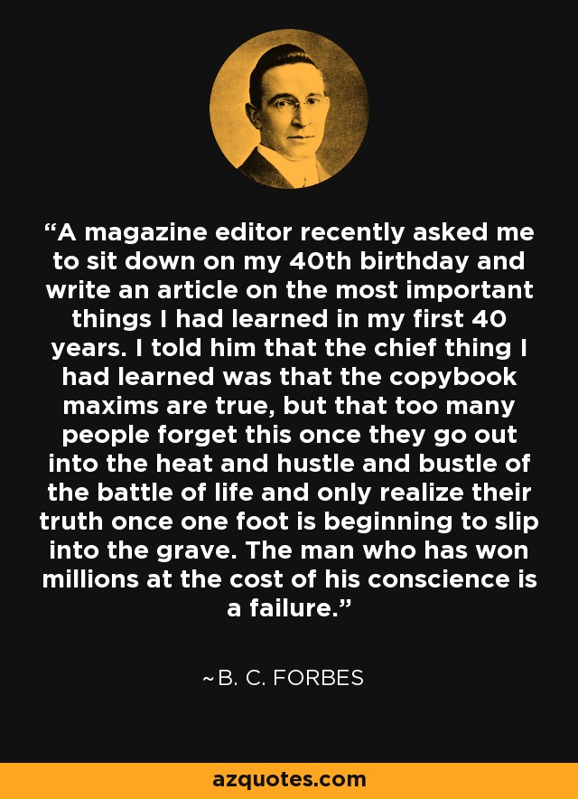 A magazine editor recently asked me to sit down on my 40th birthday and write an article on the most important things I had learned in my first 40 years. I told him that the chief thing I had learned was that the copybook maxims are true, but that too many people forget this once they go out into the heat and hustle and bustle of the battle of life and only realize their truth once one foot is beginning to slip into the grave. The man who has won millions at the cost of his conscience is a failure. - B. C. Forbes