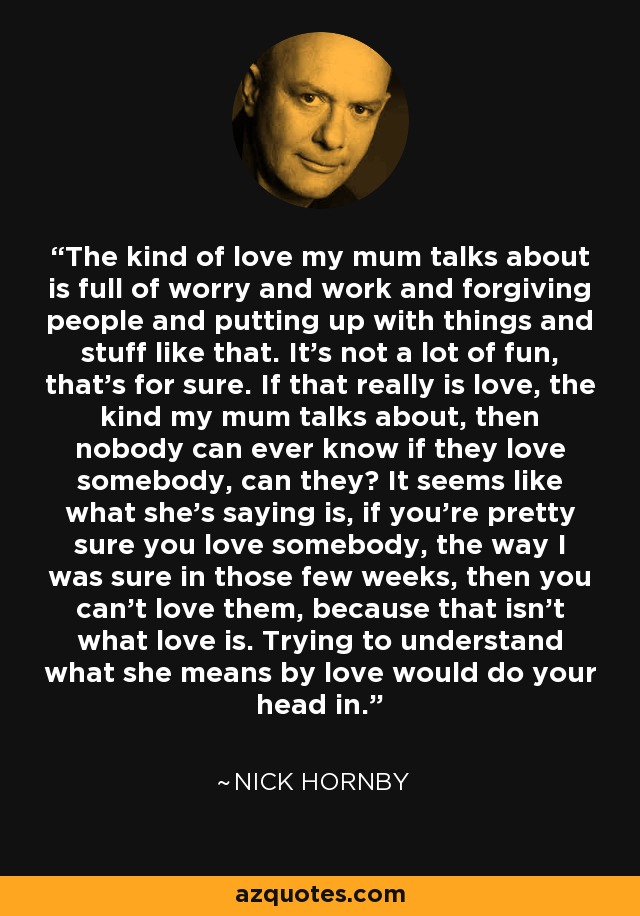 The kind of love my mum talks about is full of worry and work and forgiving people and putting up with things and stuff like that. It's not a lot of fun, that's for sure. If that really is love, the kind my mum talks about, then nobody can ever know if they love somebody, can they? It seems like what she's saying is, if you're pretty sure you love somebody, the way I was sure in those few weeks, then you can't love them, because that isn't what love is. Trying to understand what she means by love would do your head in. - Nick Hornby