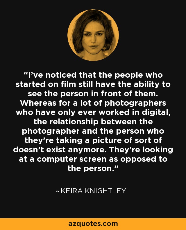 I’ve noticed that the people who started on film still have the ability to see the person in front of them. Whereas for a lot of photographers who have only ever worked in digital, the relationship between the photographer and the person who they’re taking a picture of sort of doesn’t exist anymore. They’re looking at a computer screen as opposed to the person. - Keira Knightley