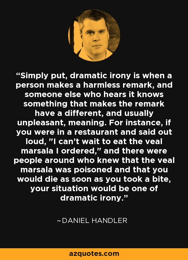 Simply put, dramatic irony is when a person makes a harmless remark, and someone else who hears it knows something that makes the remark have a different, and usually unpleasant, meaning. For instance, if you were in a restaurant and said out loud, 